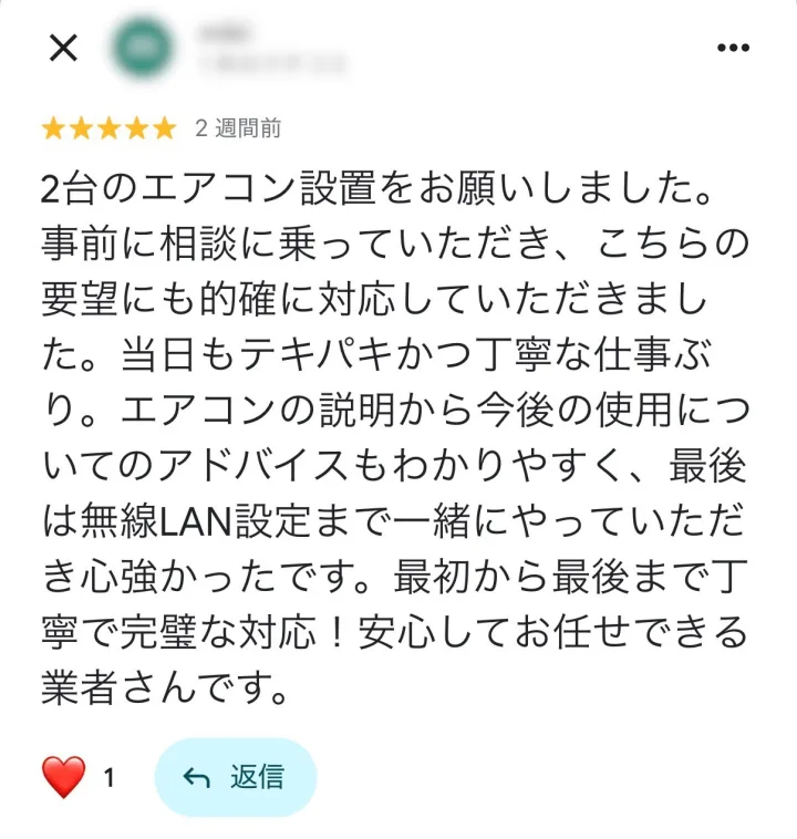Googleマップの口コミ ★5: 2台のエアコン設置をお願いしました。事前に相談に乗っていただき、こちらの要望にも的確に対応していただきました。当日もテキパキかつ丁寧な仕事ぶり。エアコンの説明から今後の使用についてのアドバイスもわかりやすく、最後は無線LAN設定まで一緒にやっていただき心強かったです。最初から最後まで丁寧で完璧な対応！安心してお任せできる業者さんです。