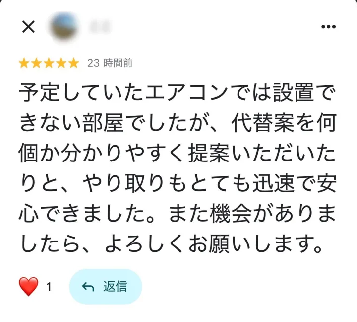 Googleマップの口コミ ★5: 予定していたエアコンでは設置できない部屋でしたが、代替案を何個か分かりやすく提案いただいたりと、やり取りもとても迅速で安心できました。また機会がありましたら、よろしくお願いします。