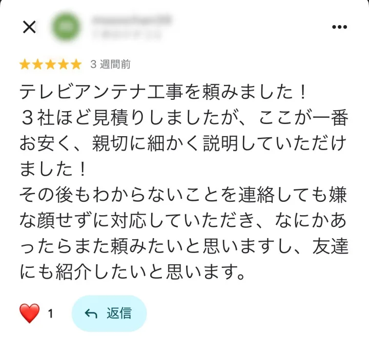 Googleマップの口コミ ★5: テレビアンテナ工事を頼みました！3社ほど見積りしましたが、ここが一番お安く、親切に細かく説明していただけました！その後もわからないことを連絡しても嫌な顔せずに対応していただき、なにかあったらまた頼みたいと思いますし、友達にも紹介したいと思います。